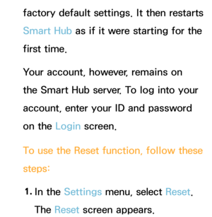 Page 315factory default settings. It then restarts 
Smart Hub as if it were starting for the 
first time. 
Your account, however, remains on 
the Smart Hub server. To log into your 
account, enter your ID and password 
on the Login screen.
To use the Reset  function, follow these 
steps:
1.  
In  the  Settings menu, select Reset . 
The Reset  screen appears. 