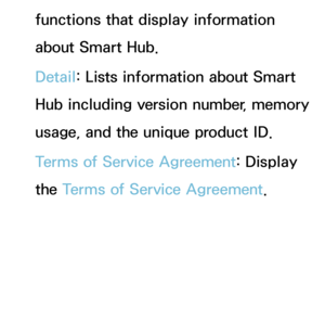 Page 318functions that display information 
about Smart Hub.
Detail: Lists information about Smart 
Hub including version number, memory 
usage, and the unique product ID.
Terms of Service Agreement: Display 
the Terms of Service Agreement. 