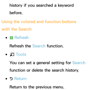 Page 331history if you searched a keyword 
before.
Using the colored and function buttons 
with the Search
 
●b  Refresh
Refresh the  Search function.
 
●T  Tools
You can set a general setting for  Search 
function or delete the search history.
 
●R  Return
Return to the previous menu. 