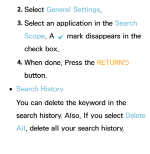 Page 3332. 
Select  General Settings.
3.  
Select an application in the Search 
Scope. A 
c mark disappears in the 
check box.
4.  
When done, Press the RETURN
R 
button.
 
●Search History
You can delete the keyword in the 
search history. Also, If you select  Delete 
All , delete all your search history. 