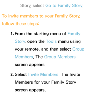 Page 340Story, select Go to Family Story.
To invite members to your Family Story , 
follow these steps:
1. 
From the starting menu of Family 
Story , open the Tools menu using 
your remote, and then select Group 
Members . The Group Members 
screen appears.
2.  
Select  Invite Members. The Invite 
Members for your Family Story 
screen appears. 