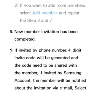 Page 342 
NIf you want to add more members, 
select  Add member , and repeat 
the Step 3 and 7.
8.  
New member invitation has been 
completed.
9.  
If invited by phone number, 4-digit 
invite code will be generated and 
the code need to be shared with 
the member. If invited by Samsung 
Account, the member will be notified 
about the invitation via e-mail. Select  