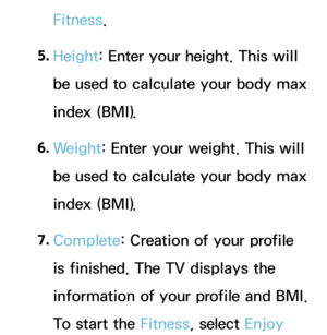 Page 349Fitness.
5.  
Height: Enter your height. This will 
be used to calculate your body max 
index (BMI).
6.  
Weight: Enter your weight. This will 
be used to calculate your body max 
index (BMI).
7.  
Complete: Creation of your profile 
is finished. The TV displays the 
information of your profile and BMI. 
To start the Fitness, select Enjoy  