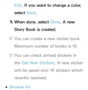 Page 355Edit. If you want to change a color, 
select Back.
5.  
When done, select Done. A new 
Story Book is created.
 
NYou can create a new sticker book. 
Maximum number of books is 10.
 
NYou can check arrived stickers in 
the Get New Stickers. A new sticker 
will be saved only 10 stickers which 
recently received.
 
●Browse All 