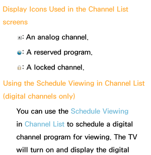 Page 37Display Icons Used in the Channel List 
screens
: An analog channel.
: A reserved program.
: A locked channel.
Using the Schedule Viewing  in Channel List 
(digital channels only)
You can use the Schedule Viewing 
in Channel List to schedule a digital 
channel program for viewing. The TV 
will turn on and display the digital  