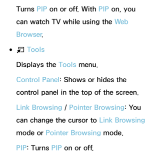 Page 366Turns PIP on or off. With  PIP on, you 
can watch TV while using the We b  
Browser .
 
●T  Tools
Displays the Tools menu.
Control Panel: Shows or hides the 
control panel in the top of the screen.
Link Browsing /  Pointer Browsing: You 
can change the cursor to  Link Browsing 
mode or Pointer Browsing mode.
PIP : Turns PIP  on or off. 