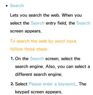 Page 377 
●Search
Lets you search the web. When you 
select the Search entry field, the Search  
screen appears.
To search the web by word input, 
follow these steps:
1.  
On  the  Search screen, select the 
search engine. Also, you can select a 
different search engine.
2.  
Select  Please enter a keyword.. The 
keypad screen appears. 