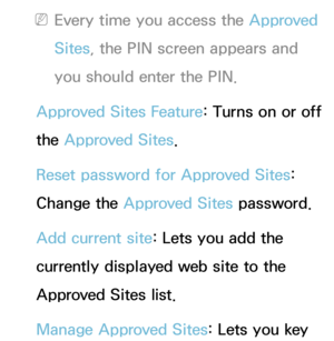 Page 380 
NEvery time you access the Approved 
Sites , the PIN screen appears and 
you should enter the PIN.
Approved Sites Feature : Turns on or off 
the Approved Sites.
Reset password for Approved Sites: 
Change the Approved Sites password.
Add current site: Lets you add the 
currently displayed web site to the 
Approved Sites list.
Manage Approved Sites: Lets you key  