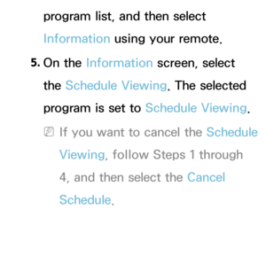 Page 39program list, and then select 
Information using your remote.
5.  
On  the  Information screen, select 
the Schedule Viewing. The selected 
program is set to  Schedule Viewing. 
 
NIf you want to cancel the Schedule 
Viewing, follow Steps 1 through 
4, and then select the Cancel 
Schedule. 