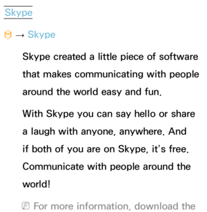 Page 389Skype
™  
→  Skype
Skype created a little piece of software 
that makes communicating with people 
around the world easy and fun. 
With Skype you can say hello or share 
a laugh with anyone, anywhere. And 
if both of you are on Skype, it’s free. 
Communicate with people around the 
world! 
 
NFor more information, download the  