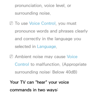 Page 396pronunciation, voice level, or 
surrounding noise.
 
NTo use Voice Control, you must 
pronounce words and phrases clearly 
and correctly in the language you 
selected in Language.
 
NAmbient noise may cause Voice 
Control to malfunction. (Appropriate 
surrounding noise: Below 40dB)
Your TV can "hear" your voice 
commands in two ways: 