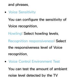 Page 403and phrases.
 
●Voice Sensitivity
You can configure the sensitivity of 
Voice recognition.
Howling:  Select howling levels.
Recognition responsiveness:  Select 
the responsiveness level of Voice 
recognition.
 
●Voice Control Environment Test
You can test the amount of ambient 
noise level detected by the TV  