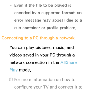 Page 456 
Œ Even if the file to be played is 
encoded by a supported format, an 
error message may appear due to a 
sub container or profile problem.
Connecting to a PC through a network You can play pictures, music, and 
videos saved in your PC through a 
network connection in the AllShare 
Play  mode.
 
NFor more information on how to 
configure your TV and connect it to  