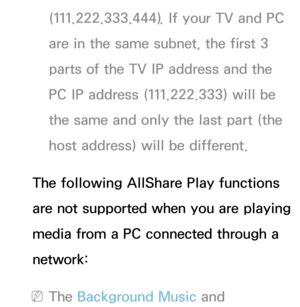 Page 458(111.222.333.444). If your TV and PC 
are in the same subnet, the first 3 
parts of the TV IP address and the 
PC IP address (111.222.333) will be 
the same and only the last part (the 
host address) will be different.
The following AllShare Play  functions 
are not supported when you are playing 
media from a PC connected through a 
network:
 
NThe Background Music and  