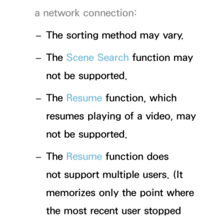 Page 460a network connection: 
– The sorting method may vary.
 
– The Scene Search function may 
not be supported.
 
– The Resume function, which 
resumes playing of a video, may 
not be supported.
 
– The Resume function does 
not support multiple users. (It 
memorizes only the point where 
the most recent user stopped  