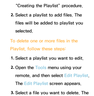 Page 472“Creating the Playlist” procedure.
2.  
Select a playlist to add files. The 
files will be added to playlist you 
selected.
To delete one or more files in the 
Playlist, follow these steps: 1.  
Select a playlist you want to edit.
2.  
Open  the  Tools menu using your 
remote, and then select Edit Playlist. 
The Edit Playlist screen appears.
3.  
Select a file you want to delete.  The  