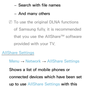 Page 522 
– Search with file names
 
– And many others
 
NTo use the original DLNA functions 
of Samsung fully, it is recommended 
that you use the AllShare™ software 
provided with your TV.
AllShare Settings Menu  → Network
 
→  AllShare Settings
Shows a list of mobile phones or 
connected devices which have been set 
up to use AllShare Settings with this  