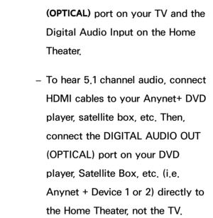 Page 540(OPTICAL) port on your TV and the 
Digital Audio Input on the Home 
Theater.
 
– To hear 5.1 channel audio, connect 
HDMI cables to your Anynet+ DVD 
player, satellite box, etc. Then, 
connect the DIGITAL AUDIO OUT 
(OPTICAL) port on your DVD 
player, Satellite Box, etc. (i.e. 
Anynet + Device 1 or 2) directly to 
the Home Theater, not the TV. 