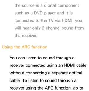 Page 550the source is a digital component 
such as a DVD player and it is 
connected to the TV via HDMI, you 
will hear only 2 channel sound from 
the receiver.
Using the ARC function You can listen to sound through a 
receiver connected using an HDMI cable 
without connecting a separate optical 
cable. To listen to sound through a 
receiver using the ARC function, go to  