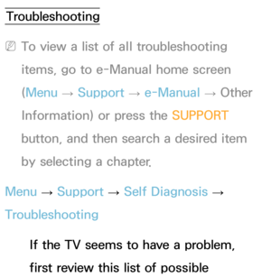 Page 553Troubleshooting
 
NTo view a list of all troubleshooting 
items, go to e-Manual home screen 
(Menu  → Support 
→ e-Manual 
→ Other 
Information) or press the SUPPORT  
button, and then search a desired item 
by selecting a chapter.
Menu  → Support 
→ Self Diagnosis 
→ 
Troubleshooting
If the TV seems to have a problem, 
first review this list of possible 
Other Information 