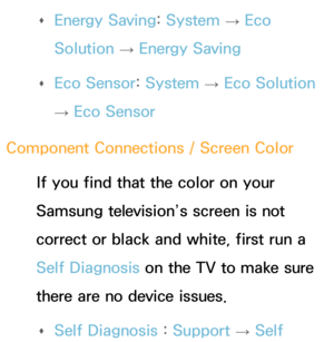 Page 558 
Œ Energy Saving: 
System 
→  Eco 
Solution  → Energy Saving
 
Œ Eco Sensor: 
System 
→  Eco Solution 
→  Eco Sensor
Component Connections / Screen Color If you find that the color on your 
Samsung television’s screen is not 
correct or black and white, first run a 
Self Diagnosis on the TV to make sure 
there are no device issues. 
Œ Self Diagnosis : 
Support 
→ Self  