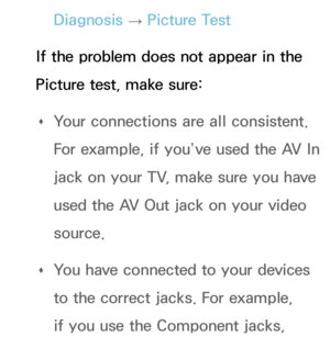 Page 559Diagnosis → Picture Test
If the problem does not appear in the 
Picture test, make sure:  
Œ Your connections are all consistent. 
For example, if you’ve used the AV In 
jack on your TV, make sure you have 
used the AV Out jack on your video 
source.
 
Œ You have connected to your devices 
to the correct jacks. For example, 
if you use the Component jacks,  