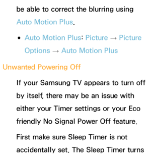 Page 562be able to correct the blurring using 
Auto Motion Plus.
 
●Auto Motion Plus:  Picture 
→ Picture 
Options  → Auto Motion Plus
Unwanted Powering Off If your Samsung TV appears to turn off 
by itself, there may be an issue with 
either your Timer settings or your Eco 
friendly No Signal Power Off feature.
First make sure Sleep Timer is not 
accidentally set. The Sleep Timer turns  