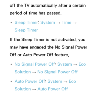 Page 563off the TV automatically after a certain 
period of time has passed. 
Œ Sleep Timer: 
System 
→  Time 
→ 
Sleep Timer
If the Sleep Timer is not activated, you 
may have engaged the No Signal Power 
Off or Auto Power Off feature.  
Œ No Signal Power Off: 
System 
→  Eco 
Solution  → No Signal Power Off
 
Œ Auto Power Off: 
System 
→  Eco 
Solution  → Auto Power Off 