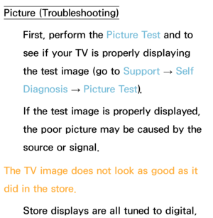 Page 567Picture (Troubleshooting)First, perform the Picture Test and to 
see if your TV is properly displaying 
the test image (go to  Support 
→ Self 
Diagnosis  → Picture Test).
If the test image is properly displayed, 
the poor picture may be caused by the 
source or signal.
The TV image does not look as good as it 
did in the store. Store displays are all tuned to digital,  