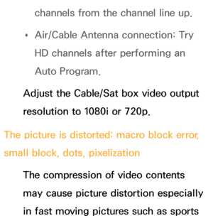 Page 569channels from the channel line up.
 
Œ Air/Cable Antenna connection: Try 
HD channels after performing an 
Auto Program.
Adjust the Cable/Sat box video output 
resolution to 1080i or 720p.
The picture is distorted: macro block error, 
small block, dots, pixelization The compression of video contents 
may cause picture distortion especially 
in fast moving pictures such as sports  