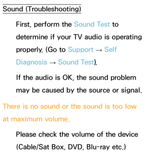 Page 574Sound (Troubleshooting)
First, perform the Sound Test to 
determine if your TV audio is operating 
properly. (Go to  Support 
→ Self 
Diagnosis  → Sound Test).
If the audio is OK, the sound problem 
may be caused by the source or signal.
There is no sound or the sound is too low 
at maximum volume. Please check the volume of the device 
(Cable/Sat Box, DVD, Blu-ray etc.)  