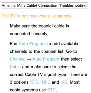 Page 578Antenna (Air / Cable) Connection (Troubleshooting)
The TV is not receiving all channels.
Make sure the coaxial cable is 
connected securely.
Run  Auto Program to add available 
channels to the channel list. Go to 
Channel  → Auto Program then select 
Cable and make sure to select the 
correct Cable TV signal type. There are 
3 options, STD, HRC and  IRC. Most 
cable systems use STD. 