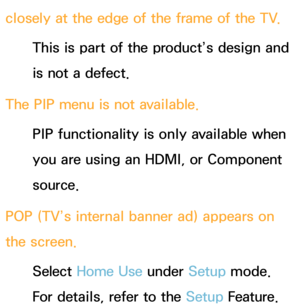 Page 589closely at the edge of the frame of the TV.This is part of the product’s design and 
is not a defect.
The PIP  menu is not available.
PIP  functionality is only available when 
you are using an HDMI, or Component 
source.
POP (TV’s internal banner ad) appears on 
the screen. Select Home Use  under Setup mode. 
For details, refer to the Setup Feature. 