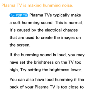 Page 590Plasma TV is making humming noise. 
 for PDP TV  Plasma TVs typically make 
a soft humming sound. This is normal. 
It’s caused by the electrical charges 
that are used to create the images on 
the screen.
If the humming sound is loud, you may 
have set the brightness on the TV too 
high. Try setting the brightness lower.
You can also have loud humming if the 
back of your Plasma TV is too close to  