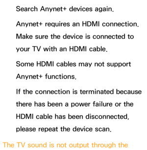 Page 600Search Anynet+ devices again.
Anynet+ requires an HDMI connection. 
Make sure the device is connected to 
your TV with an HDMI cable.
Some HDMI cables may not support 
Anynet+ functions.
If the connection is terminated because 
there has been a power failure or the 
HDMI cable has been disconnected, 
please repeat the device scan.
The TV sound is not output through the  