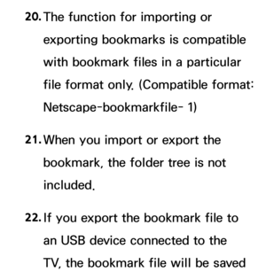 Page 61020. 
The function for importing or 
exporting bookmarks is compatible 
with bookmark files in a particular 
file format only. (Compatible format: 
Netscape-bookmarkfile- 1)
21.  
When you import or export the 
bookmark, the folder tree is not 
included.
22.  
If you export the bookmark file to 
an USB device connected to the 
TV, the bookmark file will be saved  