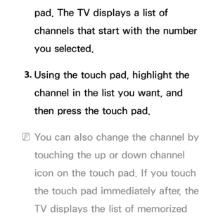 Page 629pad. The TV displays a list of 
channels that start with the number 
you selected.
3.  
Using the touch pad, highlight the 
channel in the list you want, and 
then press the touch pad.
 
NYou can also change the channel by 
touching the up or down channel 
icon on the touch pad. If you touch 
the touch pad immediately after, the 
TV displays the list of memorized  