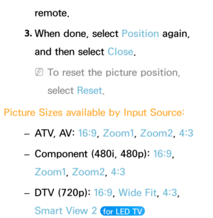 Page 64remote.
3.  
When done, select Position again, 
and then select Close.
 
NTo reset the picture position, 
select  Reset.
Picture Sizes available by Input Source:  
– ATV, AV: 
16:9, Zoom1, Zoom2, 4:3
 
– Component (480i, 480p): 
16:9, 
Zoom1, Zoom2, 4:3
 
– DTV (720p): 
16:9, Wide Fit, 4:3, 
Smart View 2 
 for LED TV  