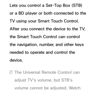 Page 634Lets you control a Set-Top Box (STB) 
or a BD player or both connected to the 
TV using your Smart Touch Control. 
After you connect the device to the TV, 
the Smart Touch Control can control 
the navigation, number, and other keys 
needed to operate and control the 
device.
 
NThe Universal Remote Control can 
adjust TV's volume, but STB's 
volume cannot be adjusted. Watch  