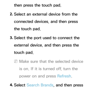 Page 636then press the touch pad.
2.  
Select an external device from the 
connected devices, and then press 
the touch pad.
3.  
Select the port used to connect the 
external device, and then press the 
touch pad.
 
NMake sure that the selected device 
is on. If it is turned off, turn the 
power on and press Refresh .
4.  
Select  Search Brands, and then press  