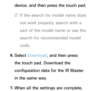 Page 639device, and then press the touch pad.
 
NIf the search for model name does 
not work properly, search with a 
part of the model name or use the 
search for recommended model 
code.
6.  
Select  Download , and then press 
the touch pad. Download the 
configuration data for the IR Blaster 
in the same way.
7.  
When all the settings are complete,  