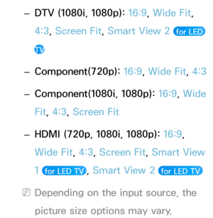 Page 65 
– DTV (1080i, 1080p): 
16:9, Wide Fit, 
4:3, Screen Fit, Smart View 2 
 for LED 
TV
 
– Component(720p): 
16:9, Wide Fit,  4:3
 
– Component(1080i, 1080p): 
16:9, Wide 
Fit, 4:3, Screen Fit
 
– HDMI (720p, 1080i, 1080p): 
16:9, 
Wide Fit, 4:3, Screen Fit, Smart View 
1 
 for LED TV , Smart View 2  for LED TV 
 
NDepending on the input source, the 
picture size options may vary. 