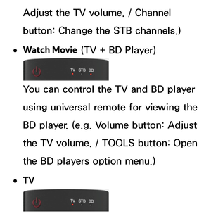 Page 643Adjust the TV volume. / Channel 
button: Change the STB channels.)
 
●Watch Movie  (TV + BD Player)
You can control the TV and BD player 
using universal remote for viewing the 
BD player. (e.g. Volume button: Adjust 
the TV volume. / TOOLS button: Open 
the BD players option menu.)
 
●TV 