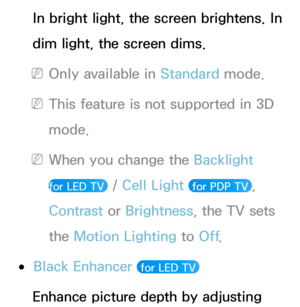 Page 76In bright light, the screen brightens. In 
dim light, the screen dims.
 
NOnly available in Standard  mode.
 
NThis feature is not supported in 3D 
mode.
 
NWhen you change the Backlight   
for LED TV 
 /  Cell Light  for PDP TV , 
Contrast  or Brightness, the TV sets 
the Motion Lighting to Off .
 
●Black Enhancer  for LED TV 
Enhance picture depth by adjusting  