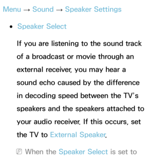 Page 100Menu → Sound
 
→  Speaker Settings
 
●Speaker Select
If you are listening to the sound track 
of a broadcast or movie through an 
external receiver, you may hear a 
sound echo caused by the difference 
in decoding speed between the TV’s 
speakers and the speakers attached to 
your audio receiver. If this occurs, set 
the TV to  External Speaker .
 
NWhen the Speaker Select is set to  