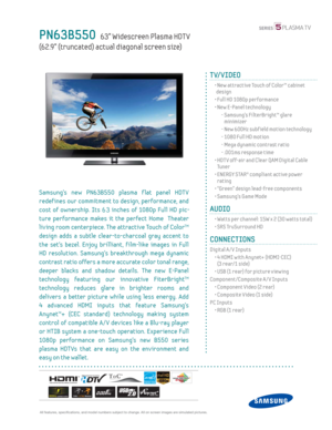 Page 1 All features, specifi cations, and model numbers subject to change. All on screen images are simulated pictures.
PN63B550   63” Widescreen Plasma HDT V
(62.9” (truncated) actual diagonal screen size)
TV/VIDEO
  •  New attractive Touch of Color™ cabinet  design
  • Full HD 1080p performance
  •  New E-Panel technology
    -  Samsung’s FilterBright™ glare  minimizer
    - New 600Hz subf ield motion technology
    - 1080 Full HD motion
    -  Mega dynamic contrast ratio
    - .001ms response time
  •  HDT...