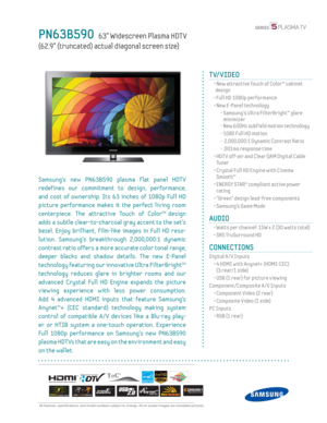 Page 1  All features, specifi cations, and model numbers subject to change. All on screen images are simulated pictures.
PN63B590   63” Widescreen Plasma HDT V
(62.9” (truncated) actual diagonal screen size)
TV/VIDEO
  •  New attractive Touch of Color™ cabinet 
design
  • Full HD 1080p performance
  •  New E-Panel technology
    -  Samsung’s Ultra FilterBright™ glare 
minimizer
    - New 600Hz subf ield motion technology
    - 1080 Full HD motion
    -   2,000,000:1 Dynamic Contrast Ratio
    - .001ms response...