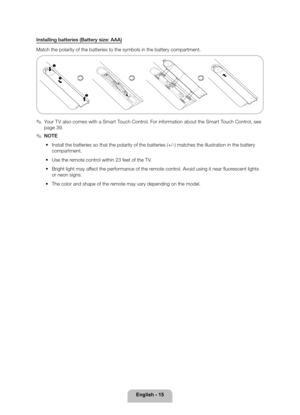 Page 15English - 15
Installing batteries (Battery size: AAA)
Match the polarity of the batteries to the symbols in the battery compar\
tment.



 
✎Your TV also comes with a Smart Touch Control. For information about the Smart Touch Control, see 
page 39 .
 
✎NOTE
 
• Install the batteries so that the polarity of the batteries (+/-) matc\
hes the illustration in the battery 
compartment.
 
• Use the remote control within 23 feet of the TV.
 
• Bright light may affect the performance of the remote control....