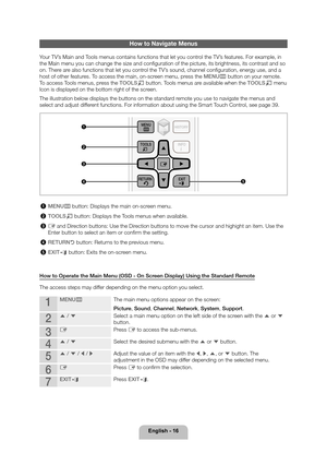 Page 16English - 16
How to Navigate Menus
Your TV’s Main and Tools menus contains functions that let you control the TV’s features. For example, in 
the Main menu you can change the size and configuration of the picture, its brightness, its contrast and so 
on. There are also functions that let you control the TV’s sound, channel configuration, energy use, and a 
host of other features. To access the main, on-screen menu, press the MENUm button on your remote. 
To access Tools menus, press the TOOLST button....