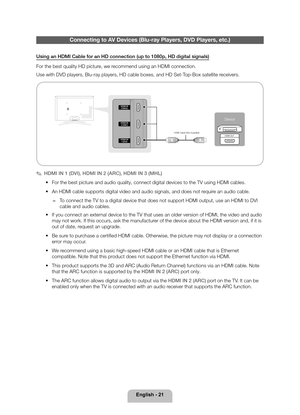 Page 21English - 21
Connecting to AV Devices (Blu-ray Players, DVD Players, etc.)
Using an HDMI Cable for an HD connection (up to 1080p, HD digital signa\
ls)
For the best quality HD picture, we recommend using an HDMI connection.
Use with DVD players, Blu-ray players, HD cable boxes, and HD Set-Top-Box satellite receivers.
Device
HDMI OUTHDMI Cable (Not Supplied)
Device
 
✎HDMI IN 1 (DVI) , HDMI IN 2 (ARC) , HDMI IN 3 (MHL)
 
• For the best picture and audio quality, connect digital devices to the TV using...